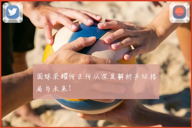 国球荣耀何去何从深度解析乒坛格局与未来！