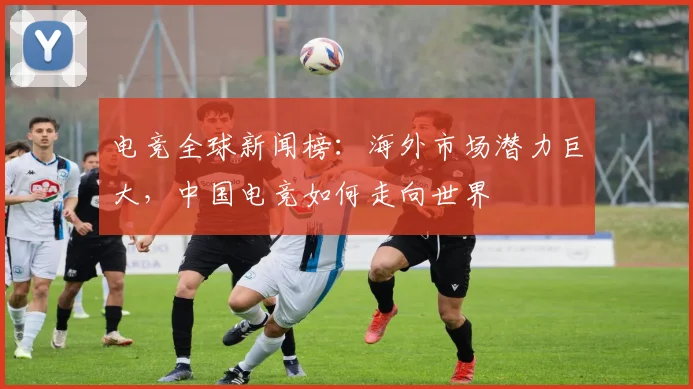 电竞全球新闻榜：海外市场潜力巨大，中国电竞如何走向世界