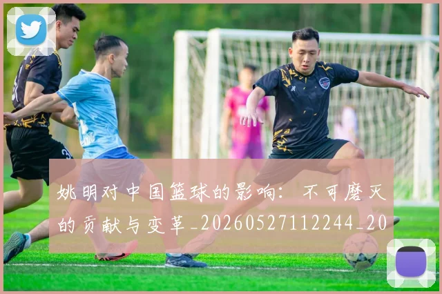 姚明对中国篮球的影响:不可磨灭的贡献与变革_20260527112244_20260609132935