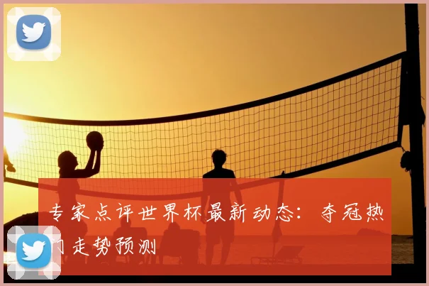 专家点评世界杯最新动态：夺冠热门走势预测