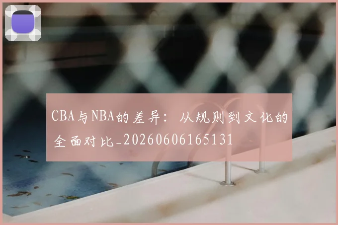 CBA与NBA的差异:从规则到文化的全面对比_20260606165131
