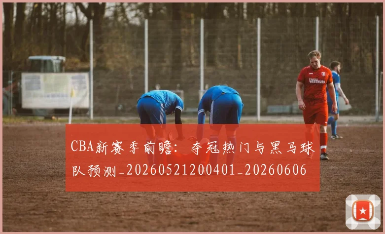 CBA新赛季前瞻:夺冠热门与黑马球队预测_20260521200401_20260606165228