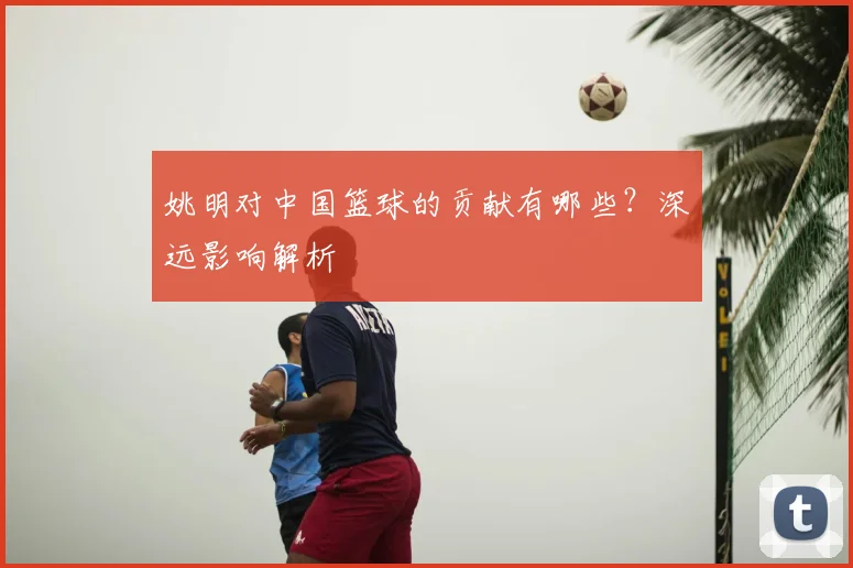 姚明对中国篮球的贡献有哪些?深远影响解析