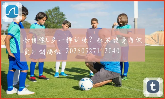 如何像C罗一样训练?独家健身与饮食计划揭秘_20260527112040