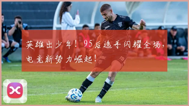 英雄出少年！95后选手闪耀全场，电竞新势力崛起！