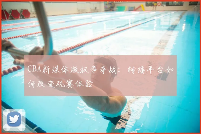 CBA新媒体版权争夺战：转播平台如何改变观赛体验