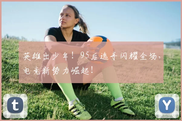 英雄出少年!95后选手闪耀全场,电竞新势力崛起!