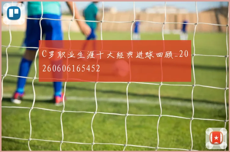 C罗职业生涯十大经典进球回顾_20260606165452