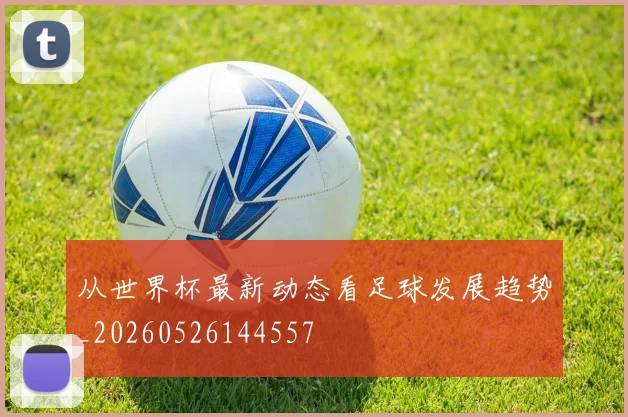 从世界杯最新动态看足球发展趋势_20260526144557